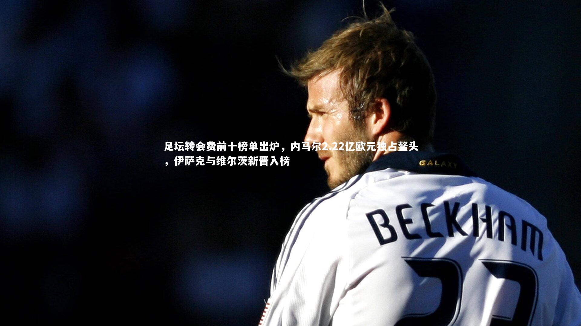 mk体育官网_足坛转会费前十榜单出炉，内马尔2.22亿欧元独占鳌头，伊萨克与维尔茨新晋入榜
